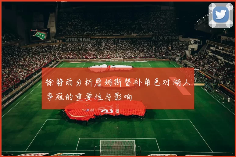 徐静雨分析詹姆斯替补角色对湖人争冠的重要性与影响