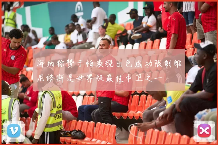 海纳称赞于帕表现出色成功限制维尼修斯是世界级最佳中卫之一