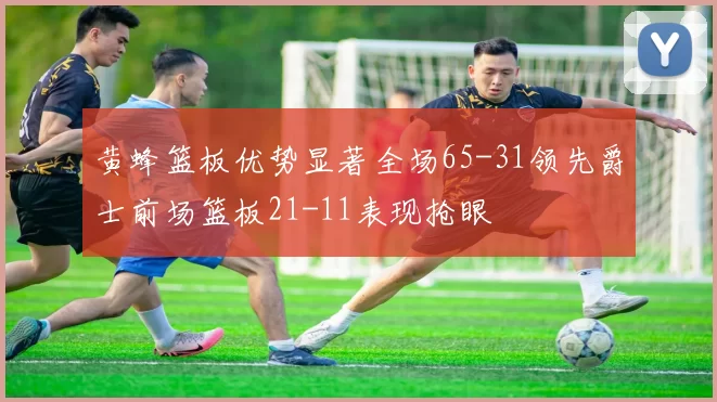 黄蜂篮板优势显著全场65-31领先爵士前场篮板21-11表现抢眼