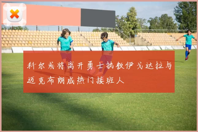 科尔或将离开勇士执教伊戈达拉与迈克布朗成热门接班人