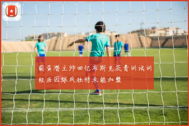 前黄潜主帅回忆布斯克茨青训试训经历因球风独特未能加盟
