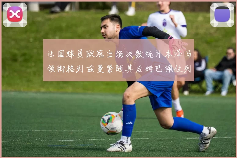 法国球员欧冠出场次数统计本泽马领衔格列兹曼紧随其后姆巴佩位列第五