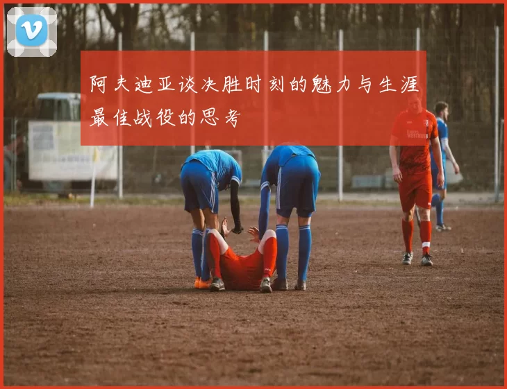 阿夫迪亚谈决胜时刻的魅力与生涯最佳战役的思考