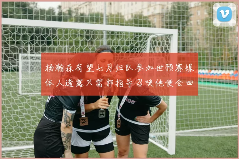 杨瀚森有望七月归队参加世预赛媒体人透露只需郭指导召唤他便会回归