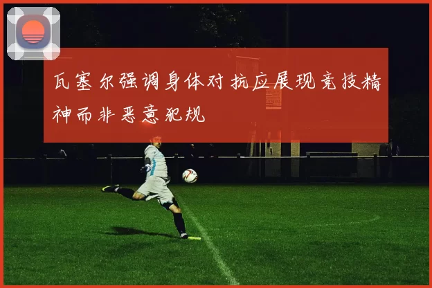瓦塞尔强调身体对抗应展现竞技精神而非恶意犯规