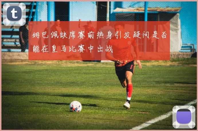 姆巴佩缺席赛前热身引发疑问是否能在皇马比赛中出战