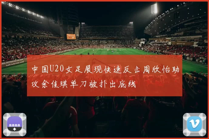 中国U20女足展现快速反击周欣怡助攻余佳琪单刀被扑出底线