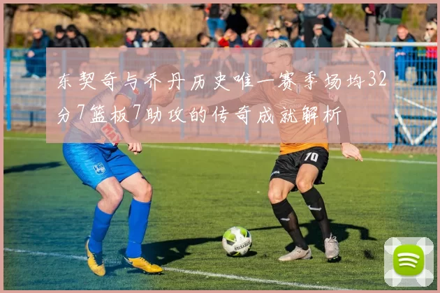 东契奇与乔丹历史唯一赛季场均32分7篮板7助攻的传奇成就解析