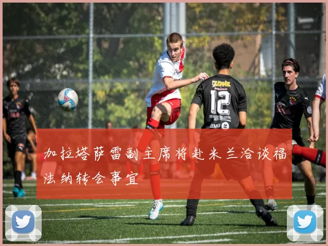 加拉塔萨雷副主席将赴米兰洽谈福法纳转会事宜