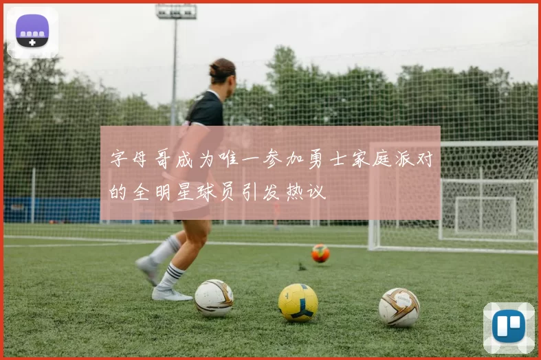 字母哥成为唯一参加勇士家庭派对的全明星球员引发热议