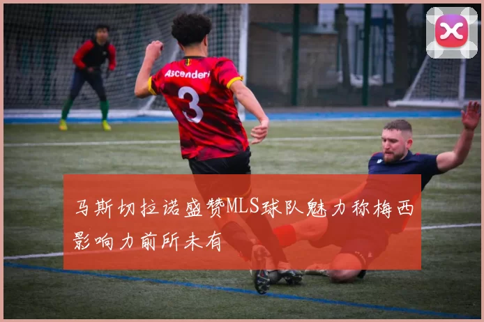 马斯切拉诺盛赞MLS球队魅力称梅西影响力前所未有