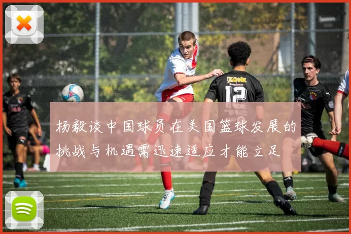 杨毅谈中国球员在美国篮球发展的挑战与机遇需迅速适应才能立足