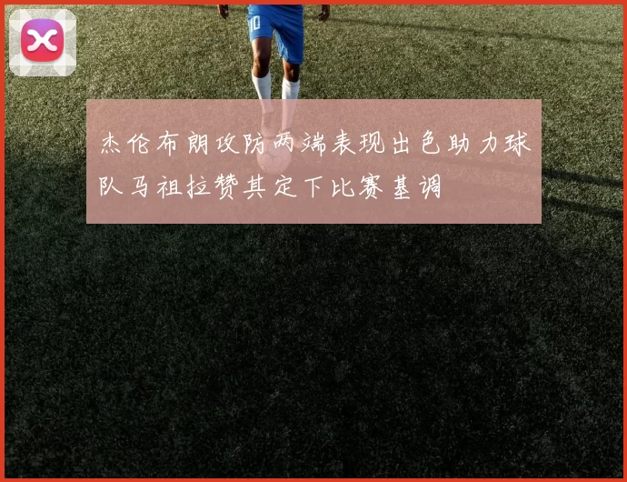 杰伦布朗攻防两端表现出色助力球队马祖拉赞其定下比赛基调